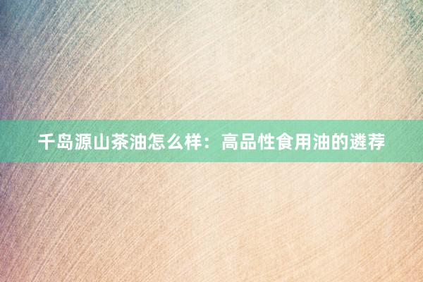 千岛源山茶油怎么样：高品性食用油的遴荐